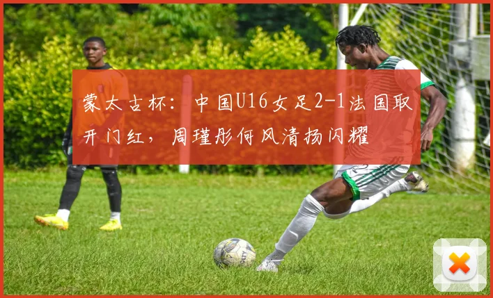 蒙太古杯：中国U16女足2-1法国取开门红，周瑾彤何风清扬闪耀