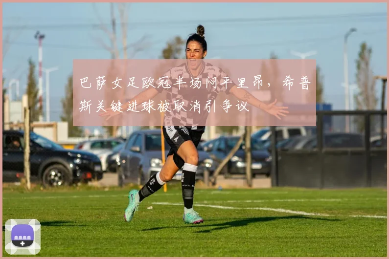 巴萨女足欧冠半场闷平里昂，希普斯关键进球被取消引争议