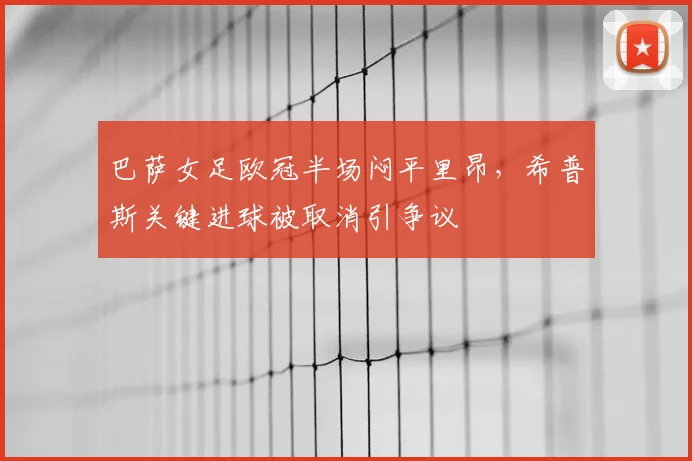 巴萨女足欧冠半场闷平里昂，希普斯关键进球被取消引争议