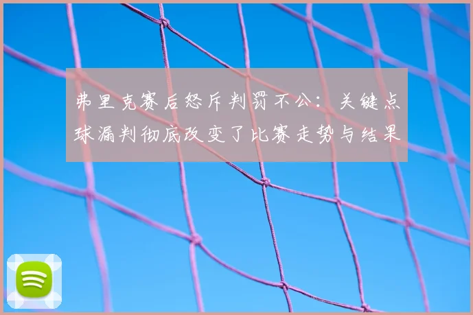 弗里克赛后怒斥判罚不公：关键点球漏判彻底改变了比赛走势与结果
