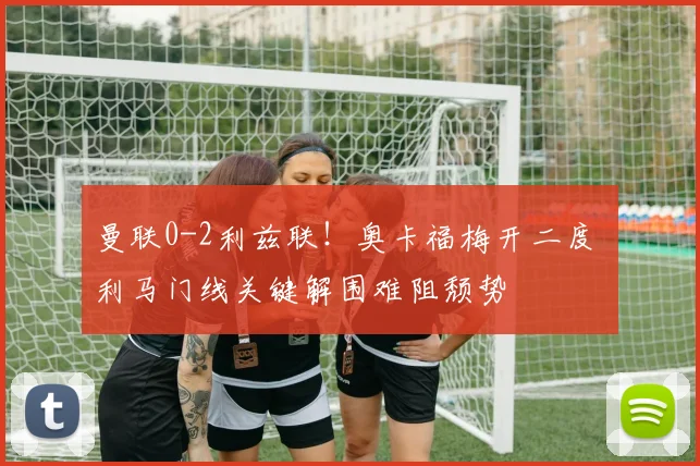 曼联0-2利兹联！奥卡福梅开二度 利马门线关键解围难阻颓势