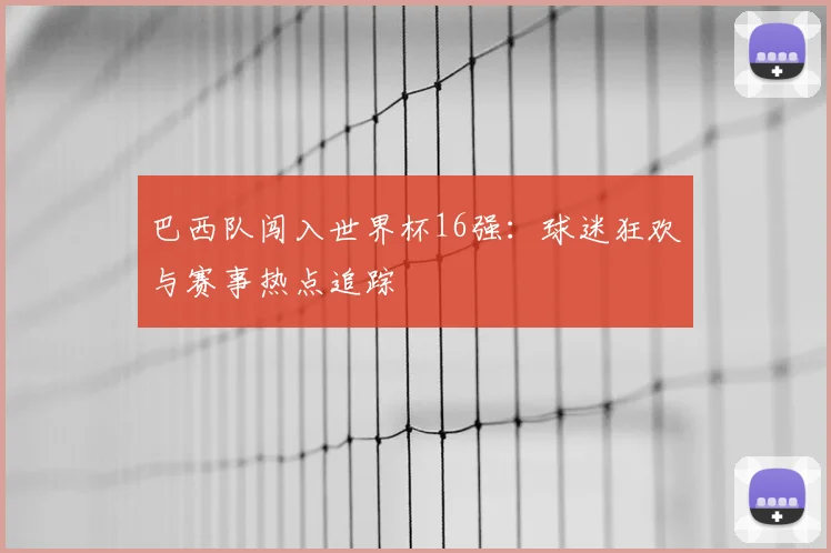 巴西队闯入世界杯16强：球迷狂欢与赛事热点追踪