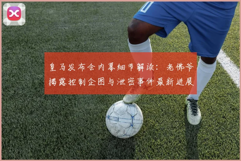 皇马发布会内幕细节解读：老佛爷揭露控制企图与泄密事件最新进展