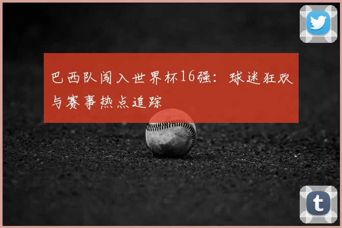 巴西队闯入世界杯16强：球迷狂欢与赛事热点追踪