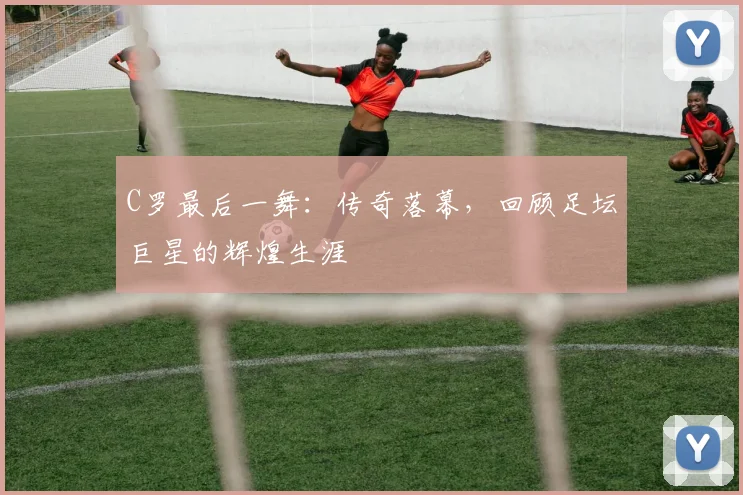 C罗最后一舞：传奇落幕，回顾足坛巨星的辉煌生涯
