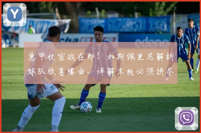 意甲收官战在即！加斯佩里尼解析球队欣喜缘由，详解末轮必须拼尽全力的战术考量
