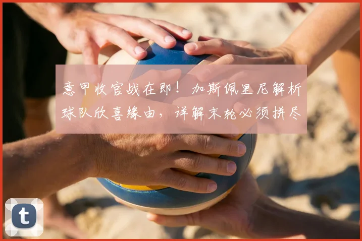 意甲收官战在即！加斯佩里尼解析球队欣喜缘由，详解末轮必须拼尽全力的战术考量